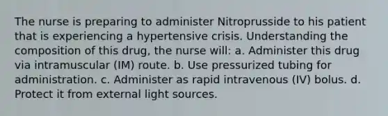 The nurse is preparing to administer Nitroprusside to his patient that is experiencing a hypertensive crisis. Understanding the composition of this drug, the nurse will: a. Administer this drug via intramuscular (IM) route. b. Use pressurized tubing for administration. c. Administer as rapid intravenous (IV) bolus. d. Protect it from external light sources.