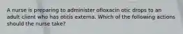 A nurse is preparing to administer ofloxacin otic drops to an adult client who has otitis externa. Which of the following actions should the nurse take?