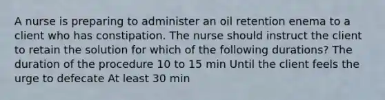 A nurse is preparing to administer an oil retention enema to a client who has constipation. The nurse should instruct the client to retain the solution for which of the following durations? The duration of the procedure 10 to 15 min Until the client feels the urge to defecate At least 30 min