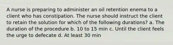 A nurse is preparing to administer an oil retention enema to a client who has constipation. The nurse should instruct the client to retain the solution for which of the following durations? a. The duration of the procedure b. 10 to 15 min c. Until the client feels the urge to defecate d. At least 30 min