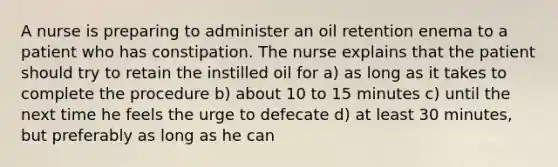 A nurse is preparing to administer an oil retention enema to a patient who has constipation. The nurse explains that the patient should try to retain the instilled oil for a) as long as it takes to complete the procedure b) about 10 to 15 minutes c) until the next time he feels the urge to defecate d) at least 30 minutes, but preferably as long as he can