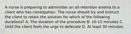 A nurse is preparing to administer an oil-retention enema to a client who has constipation. The nurse should try and instruct the client to retain the solution for which of the following durations? A. The duration of the procedure B. 10-15 minutes C. Until the client feels the urge to defecate D. At least 30 minutes