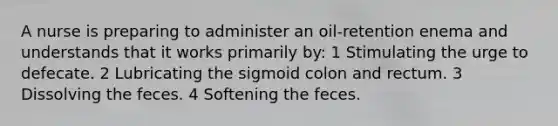 A nurse is preparing to administer an oil-retention enema and understands that it works primarily by: 1 Stimulating the urge to defecate. 2 Lubricating the sigmoid colon and rectum. 3 Dissolving the feces. 4 Softening the feces.