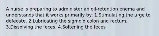 A nurse is preparing to administer an oil-retention enema and understands that it works primarily by: 1.Stimulating the urge to defecate. 2.Lubricating the sigmoid colon and rectum. 3.Dissolving the feces. 4.Softening the feces