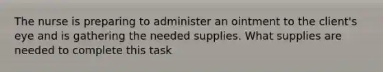 The nurse is preparing to administer an ointment to the client's eye and is gathering the needed supplies. What supplies are needed to complete this task