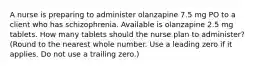 A nurse is preparing to administer olanzapine 7.5 mg PO to a client who has schizophrenia. Available is olanzapine 2.5 mg tablets. How many tablets should the nurse plan to administer? (Round to the nearest whole number. Use a leading zero if it applies. Do not use a trailing zero.)