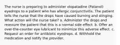 The nurse is preparing to administer olopatadine (Patanol) eyedrops to a patient who has allergic conjunctivitis. The patient tells the nurse that the drops have caused burning and stinging. What action will the nurse take? a. Administer the drops and reassure the patient that this is a normal side effect. b. Offer an over-the-counter eye lubricant to minimize this adverse effect. c. Request an order for antibiotic eyedrops. d. Withhold the medication and notify the provider.