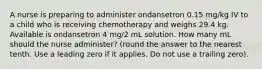 A nurse is preparing to administer ondansetron 0.15 mg/kg IV to a child who is receiving chemotherapy and weighs 29.4 kg. Available is ondansetron 4 mg/2 mL solution. How many mL should the nurse administer? (round the answer to the nearest tenth. Use a leading zero if it applies. Do not use a trailing zero).