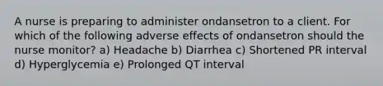 A nurse is preparing to administer ondansetron to a client. For which of the following adverse effects of ondansetron should the nurse monitor? a) Headache b) Diarrhea c) Shortened PR interval d) Hyperglycemia e) Prolonged QT interval