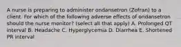 A nurse is preparing to administer ondansetron (Zofran) to a client. For which of the following adverse effects of ondansetron should the nurse monitor? (select all that apply) A. Prolonged QT interval B. Headache C. Hyperglycemia D. Diarrhea E. Shortened PR interval