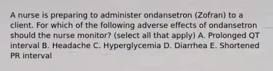 A nurse is preparing to administer ondansetron (Zofran) to a client. For which of the following adverse effects of ondansetron should the nurse monitor? (select all that apply) A. Prolonged QT interval B. Headache C. Hyperglycemia D. Diarrhea E. Shortened PR interval