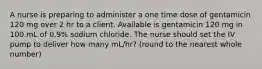 A nurse is preparing to administer a one time dose of gentamicin 120 mg over 2 hr to a client. Available is gentamicin 120 mg in 100 mL of 0.9% sodium chloride. The nurse should set the IV pump to deliver how many mL/hr? (round to the nearest whole number)