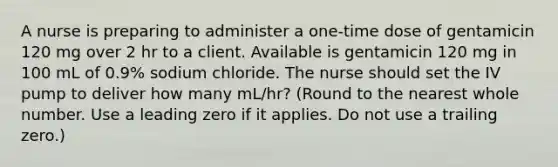 A nurse is preparing to administer a one-time dose of gentamicin 120 mg over 2 hr to a client. Available is gentamicin 120 mg in 100 mL of 0.9% sodium chloride. The nurse should set the IV pump to deliver how many mL/hr? (Round to the nearest whole number. Use a leading zero if it applies. Do not use a trailing zero.)