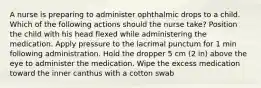 A nurse is preparing to administer ophthalmic drops to a child. Which of the following actions should the nurse take? Position the child with his head flexed while administering the medication. Apply pressure to the lacrimal punctum for 1 min following administration. Hold the dropper 5 cm (2 in) above the eye to administer the medication. Wipe the excess medication toward the inner canthus with a cotton swab