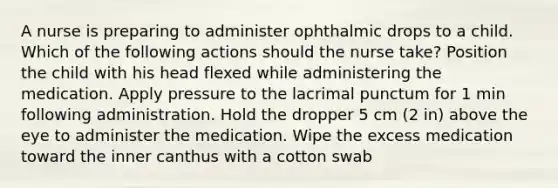 A nurse is preparing to administer ophthalmic drops to a child. Which of the following actions should the nurse take? Position the child with his head flexed while administering the medication. Apply pressure to the lacrimal punctum for 1 min following administration. Hold the dropper 5 cm (2 in) above the eye to administer the medication. Wipe the excess medication toward the inner canthus with a cotton swab