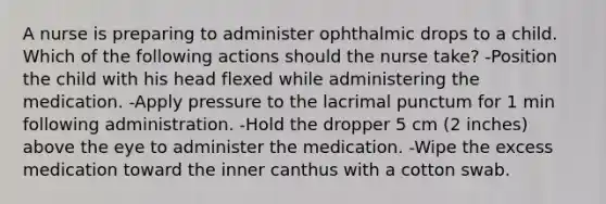 A nurse is preparing to administer ophthalmic drops to a child. Which of the following actions should the nurse take? -Position the child with his head flexed while administering the medication. -Apply pressure to the lacrimal punctum for 1 min following administration. -Hold the dropper 5 cm (2 inches) above the eye to administer the medication. -Wipe the excess medication toward the inner canthus with a cotton swab.