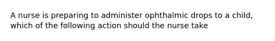 A nurse is preparing to administer ophthalmic drops to a child, which of the following action should the nurse take