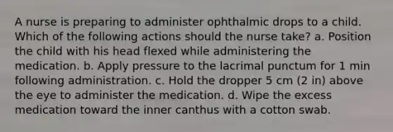 A nurse is preparing to administer ophthalmic drops to a child. Which of the following actions should the nurse take? a. Position the child with his head flexed while administering the medication. b. Apply pressure to the lacrimal punctum for 1 min following administration. c. Hold the dropper 5 cm (2 in) above the eye to administer the medication. d. Wipe the excess medication toward the inner canthus with a cotton swab.