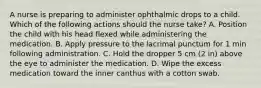 A nurse is preparing to administer ophthalmic drops to a child. Which of the following actions should the nurse take? A. Position the child with his head flexed while administering the medication. B. Apply pressure to the lacrimal punctum for 1 min following administration. C. Hold the dropper 5 cm (2 in) above the eye to administer the medication. D. Wipe the excess medication toward the inner canthus with a cotton swab.