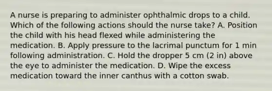 A nurse is preparing to administer ophthalmic drops to a child. Which of the following actions should the nurse take? A. Position the child with his head flexed while administering the medication. B. Apply pressure to the lacrimal punctum for 1 min following administration. C. Hold the dropper 5 cm (2 in) above the eye to administer the medication. D. Wipe the excess medication toward the inner canthus with a cotton swab.