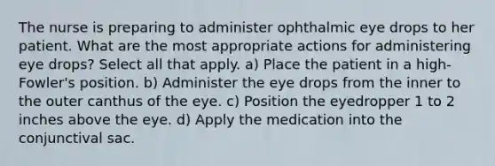 The nurse is preparing to administer ophthalmic eye drops to her patient. What are the most appropriate actions for administering eye drops? Select all that apply. a) Place the patient in a high-Fowler's position. b) Administer the eye drops from the inner to the outer canthus of the eye. c) Position the eyedropper 1 to 2 inches above the eye. d) Apply the medication into the conjunctival sac.