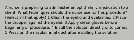 A nurse is preparing to administer an ophthalmic medication to a client. What techniques should the nurse use for this procedure? (Select all that apply.) 1 Clean the eyelid and eyelashes. 2 Place the dropper against the eyelid. 3 Apply clean gloves before beginning of procedure. 4 Instill the solution directly onto cornea. 5 Press on the nasolacrimal duct after instilling the solution.