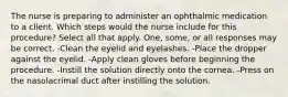 The nurse is preparing to administer an ophthalmic medication to a client. Which steps would the nurse include for this procedure? Select all that apply. One, some, or all responses may be correct. -Clean the eyelid and eyelashes. -Place the dropper against the eyelid. -Apply clean gloves before beginning the procedure. -Instill the solution directly onto the cornea. -Press on the nasolacrimal duct after instilling the solution.