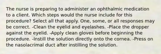 The nurse is preparing to administer an ophthalmic medication to a client. Which steps would the nurse include for this procedure? Select all that apply. One, some, or all responses may be correct. -Clean the eyelid and eyelashes. -Place the dropper against the eyelid. -Apply clean gloves before beginning the procedure. -Instill the solution directly onto the cornea. -Press on the nasolacrimal duct after instilling the solution.