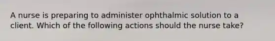 A nurse is preparing to administer ophthalmic solution to a client. Which of the following actions should the nurse take?