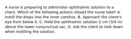 A nurse is preparing to administer ophthalmic solution to a client. Which of the following actions should the nurse take? A. Instill the drops into the inner canthus. B. Approach the client's eye from below it. C. Hold the ophthalmic solution 2 cm (3/4 in) above the lower conjunctival sac. D. Ask the client to look down when instilling the solution.