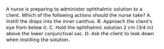 A nurse is preparing to administer ophthalmic solution to a client. Which of the following actions should the nurse take? A. Instill the drops into the inner canthus. B. Approach the client's eye from below it. C. Hold the ophthalmic solution 2 cm (3/4 in) above the lower conjunctival sac. D. Ask the client to look down when instilling the solution.