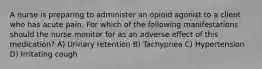 A nurse is preparing to administer an opioid agonist to a client who has acute pain. For which of the following manifestations should the nurse monitor for as an adverse effect of this medication? A) Urinary retention B) Tachypnea C) Hypertension D) Irritating cough