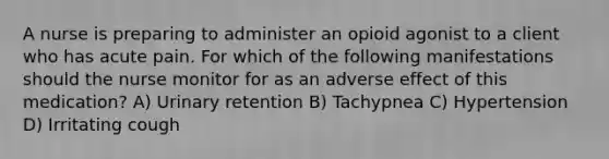 A nurse is preparing to administer an opioid agonist to a client who has acute pain. For which of the following manifestations should the nurse monitor for as an adverse effect of this medication? A) Urinary retention B) Tachypnea C) Hypertension D) Irritating cough