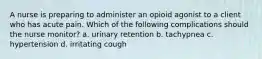 A nurse is preparing to administer an opioid agonist to a client who has acute pain. Which of the following complications should the nurse monitor? a. urinary retention b. tachypnea c. hypertension d. irritating cough