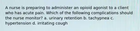 A nurse is preparing to administer an opioid agonist to a client who has acute pain. Which of the following complications should the nurse monitor? a. urinary retention b. tachypnea c. hypertension d. irritating cough