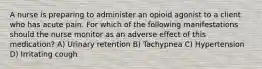 A nurse is preparing to administer an opioid agonist to a client who has acute pain. For which of the following manifestations should the nurse monitor as an adverse effect of this medication? A) Urinary retention B) Tachypnea C) Hypertension D) Irritating cough