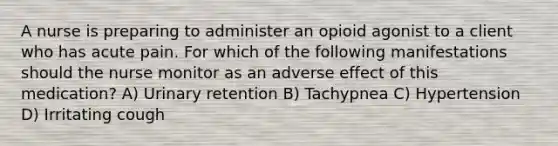 A nurse is preparing to administer an opioid agonist to a client who has acute pain. For which of the following manifestations should the nurse monitor as an adverse effect of this medication? A) Urinary retention B) Tachypnea C) Hypertension D) Irritating cough