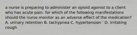 a nurse is preparing to administer an opioid agonist to a client who has acute pain. for which of the following manifestations should the nurse monitor as an adverse effect of the medication? A. urinary retention B. tachypnea C. hypertension ' D. irritating cough