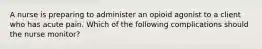 A nurse is preparing to administer an opioid agonist to a client who has acute pain. Which of the following complications should the nurse monitor?