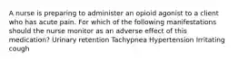 A nurse is preparing to administer an opioid agonist to a client who has acute pain. For which of the following manifestations should the nurse monitor as an adverse effect of this medication? Urinary retention Tachypnea Hypertension Irritating cough