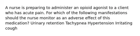 A nurse is preparing to administer an opioid agonist to a client who has acute pain. For which of the following manifestations should the nurse monitor as an adverse effect of this medication? Urinary retention Tachypnea Hypertension Irritating cough