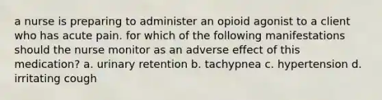 a nurse is preparing to administer an opioid agonist to a client who has acute pain. for which of the following manifestations should the nurse monitor as an adverse effect of this medication? a. urinary retention b. tachypnea c. hypertension d. irritating cough