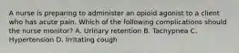 A nurse is preparing to administer an opioid agonist to a client who has acute pain. Which of the following complications should the nurse monitor? A. Urinary retention B. Tachypnea C. Hypertension D. Irritating cough