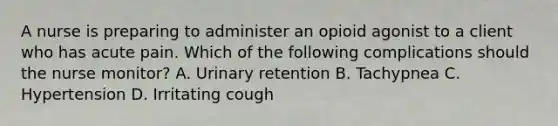 A nurse is preparing to administer an opioid agonist to a client who has acute pain. Which of the following complications should the nurse monitor? A. Urinary retention B. Tachypnea C. Hypertension D. Irritating cough