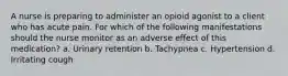 A nurse is preparing to administer an opioid agonist to a client who has acute pain. For which of the following manifestations should the nurse monitor as an adverse effect of this medication? a. Urinary retention b. Tachypnea c. Hypertension d. Irritating cough