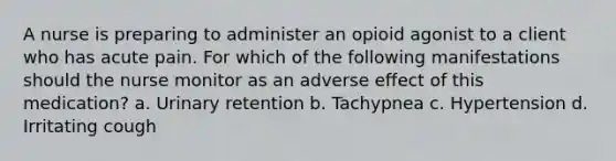 A nurse is preparing to administer an opioid agonist to a client who has acute pain. For which of the following manifestations should the nurse monitor as an adverse effect of this medication? a. Urinary retention b. Tachypnea c. Hypertension d. Irritating cough