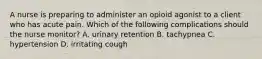 A nurse is preparing to administer an opioid agonist to a client who has acute pain. Which of the following complications should the nurse monitor? A. urinary retention B. tachypnea C. hypertension D. irritating cough