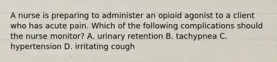 A nurse is preparing to administer an opioid agonist to a client who has acute pain. Which of the following complications should the nurse monitor? A. urinary retention B. tachypnea C. hypertension D. irritating cough