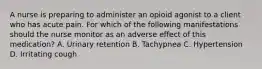 A nurse is preparing to administer an opioid agonist to a client who has acute pain. For which of the following manifestations should the nurse monitor as an adverse effect of this medication? A. Urinary retention B. Tachypnea C. Hypertension D. Irritating cough