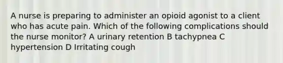 A nurse is preparing to administer an opioid agonist to a client who has acute pain. Which of the following complications should the nurse monitor? A urinary retention B tachypnea C hypertension D Irritating cough